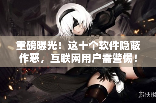 重磅曝光！这十个软件隐蔽作恶，互联网用户需警惕！
