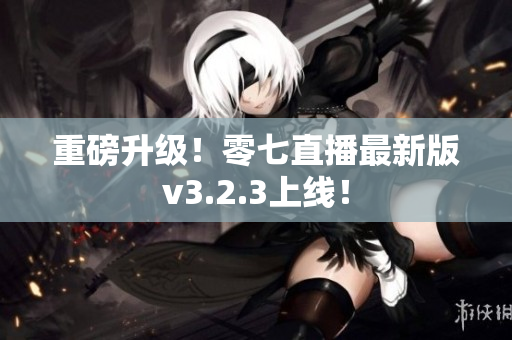 重磅升级！零七直播最新版v3.2.3上线！