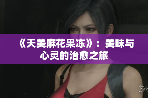 《天美麻花果冻》：美味与心灵的治愈之旅