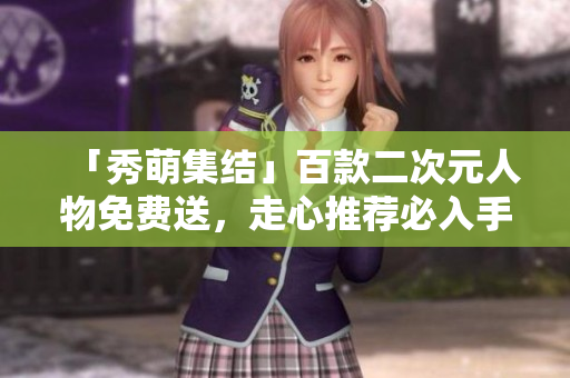 「秀萌集结」百款二次元人物免费送，走心推荐必入手！