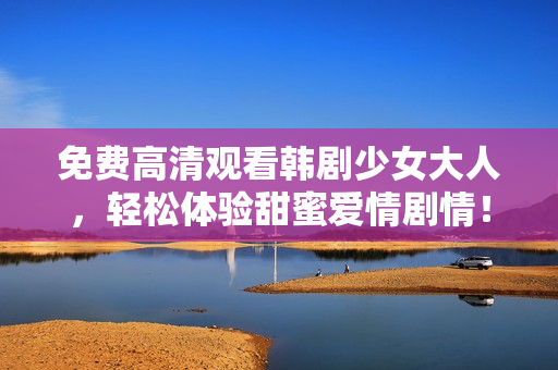 免费高清观看韩剧少女大人，轻松体验甜蜜爱情剧情！