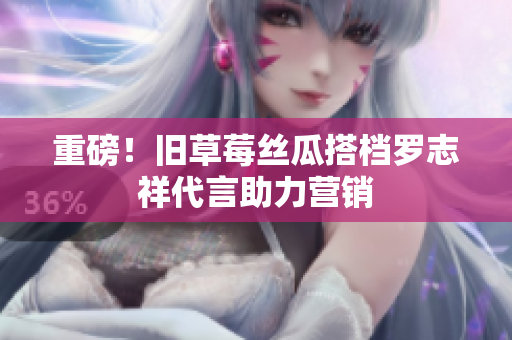 重磅！旧草莓丝瓜搭档罗志祥代言助力营销