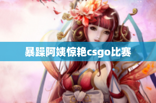暴躁阿姨惊艳csgo比赛