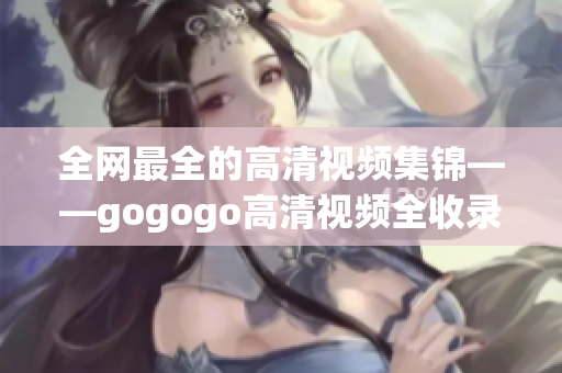 全网最全的高清视频集锦——gogogo高清视频全收录