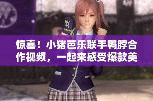惊喜！小猪芭乐联手鸭脖合作视频，一起来感受爆款美味