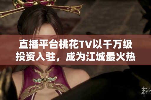 直播平台桃花TV以千万级投资入驻，成为江城最火热的直播平台！