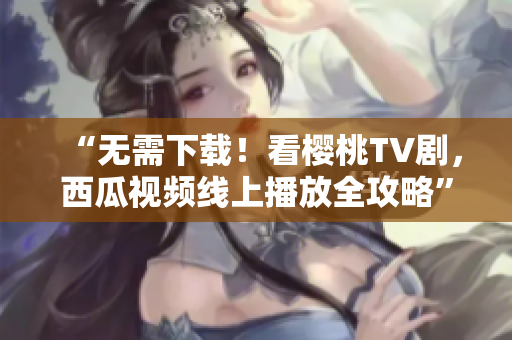 “无需下载！看樱桃TV剧，西瓜视频线上播放全攻略”