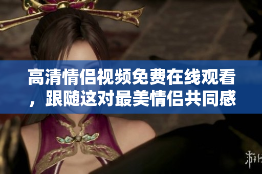 高清情侣视频免费在线观看，跟随这对最美情侣共同感受爱的温度。
