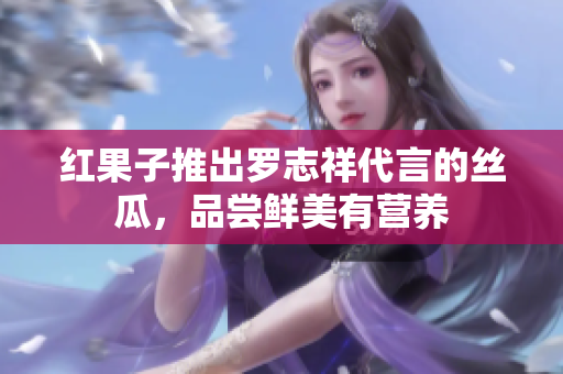 红果子推出罗志祥代言的丝瓜，品尝鲜美有营养