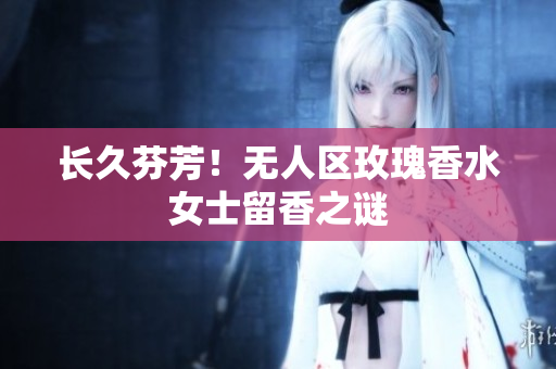 长久芬芳！无人区玫瑰香水女士留香之谜