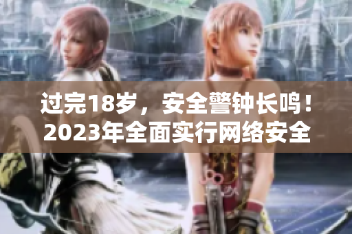 过完18岁，安全警钟长鸣！2023年全面实行网络安全规定