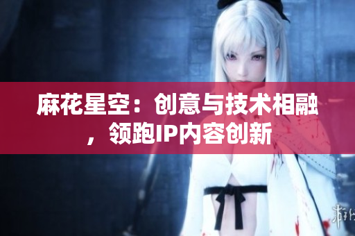 麻花星空：创意与技术相融，领跑IP内容创新