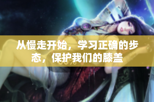 从慢走开始，学习正确的步态，保护我们的膝盖