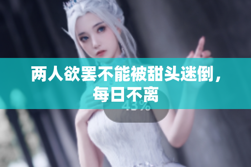 两人欲罢不能被甜头迷倒，每日不离