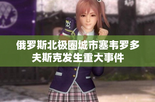 俄罗斯北极圈城市塞韦罗多夫斯克发生重大事件