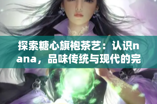 探索糖心旗袍茶艺：认识nana，品味传统与现代的完美融合