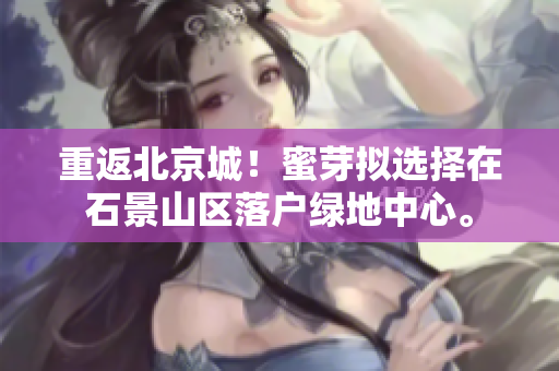 重返北京城！蜜芽拟选择在石景山区落户绿地中心。