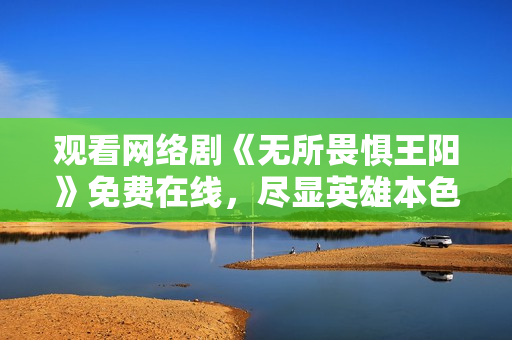 观看网络剧《无所畏惧王阳》免费在线，尽显英雄本色