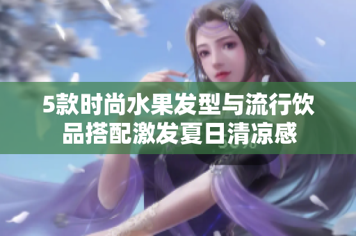 5款时尚水果发型与流行饮品搭配激发夏日清凉感