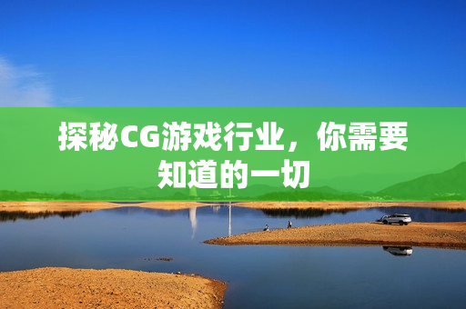 探秘CG游戏行业，你需要知道的一切