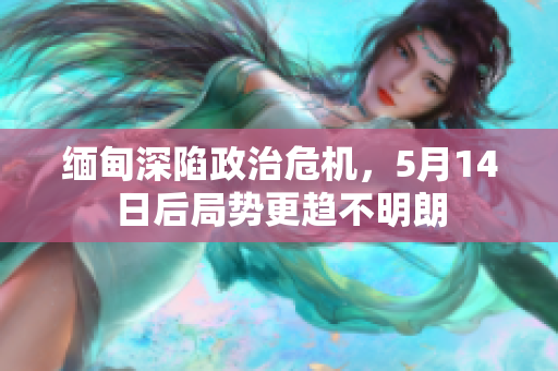 缅甸深陷政治危机，5月14日后局势更趋不明朗