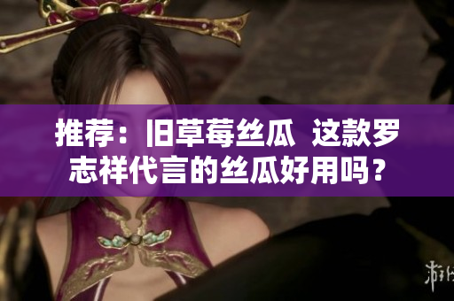 推荐：旧草莓丝瓜  这款罗志祥代言的丝瓜好用吗？