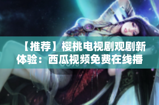 【推荐】樱桃电视剧观剧新体验：西瓜视频免费在线播放