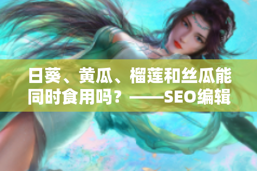 日葵、黄瓜、榴莲和丝瓜能同时食用吗？——SEO编辑