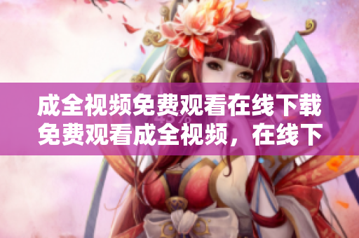 成全视频免费观看在线下载免费观看成全视频，在线下载无压力