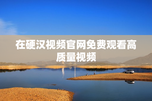 在硬汉视频官网免费观看高质量视频