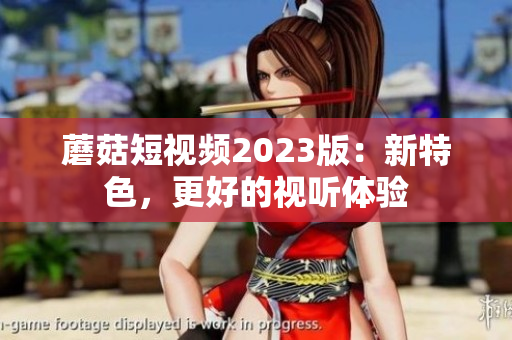 蘑菇短视频2023版：新特色，更好的视听体验