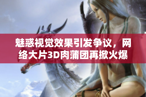 魅惑视觉效果引发争议，网络大片3D肉蒲团再掀火爆话题