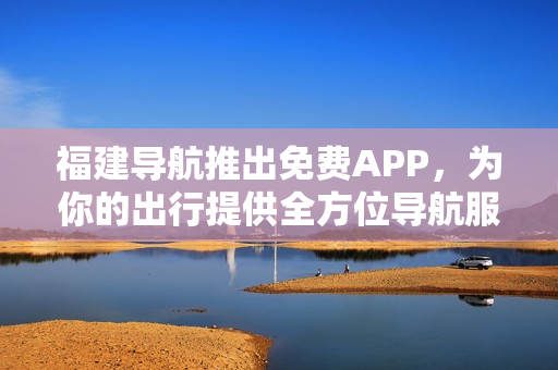 福建导航推出免费APP，为你的出行提供全方位导航服务