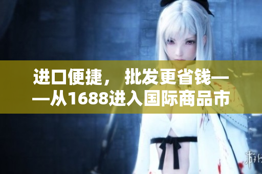 进口便捷， 批发更省钱——从1688进入国际商品市场