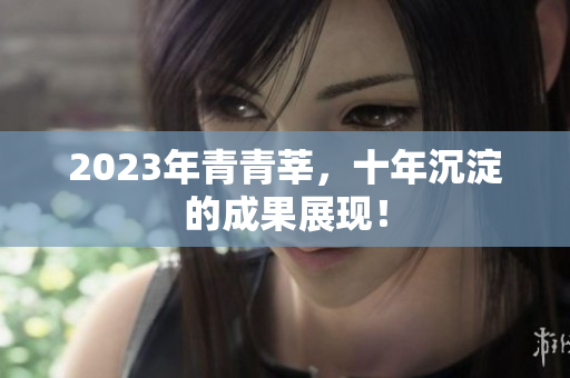 2023年青青莘，十年沉淀的成果展现！