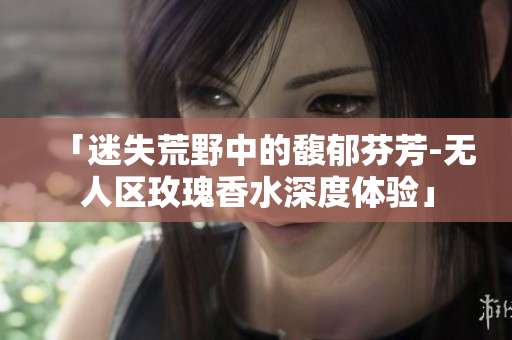 「迷失荒野中的馥郁芬芳-无人区玫瑰香水深度体验」