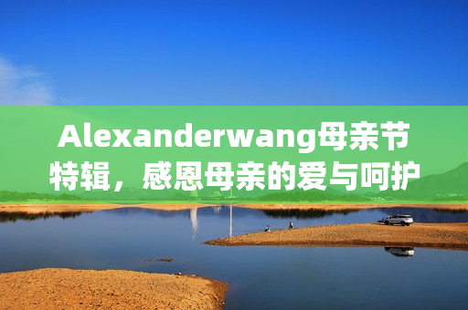 Alexanderwang母亲节特辑，感恩母亲的爱与呵护