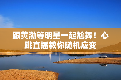跟黄渤等明星一起尬舞！心跳直播教你随机应变