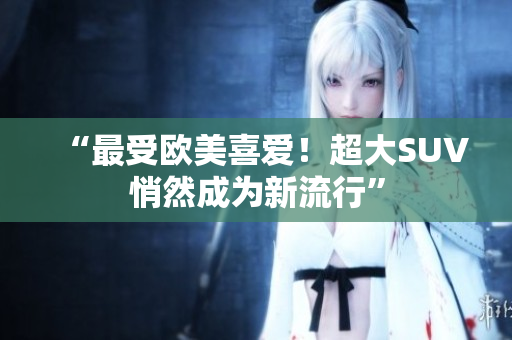 “最受欧美喜爱！超大SUV悄然成为新流行”