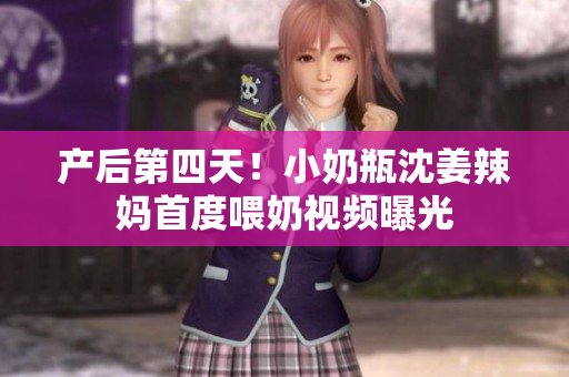产后第四天！小奶瓶沈姜辣妈首度喂奶视频曝光