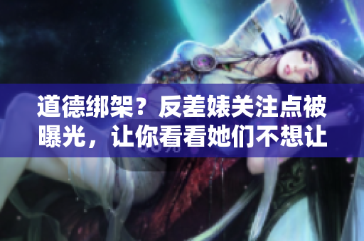道德绑架？反差婊关注点被曝光，让你看看她们不想让你看到的真相