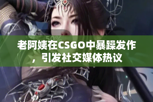 老阿姨在CSGO中暴躁发作，引发社交媒体热议