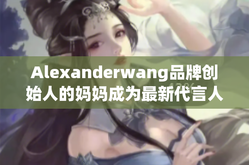 Alexanderwang品牌创始人的妈妈成为最新代言人