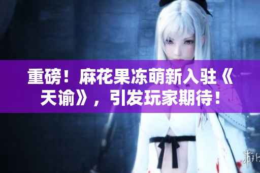 重磅！麻花果冻萌新入驻《天谕》，引发玩家期待！