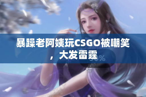 暴躁老阿姨玩CSGO被嘲笑，大发雷霆