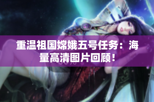 重温祖国嫦娥五号任务：海量高清图片回顾！