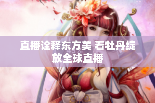 直播诠释东方美 看牡丹绽放全球直播