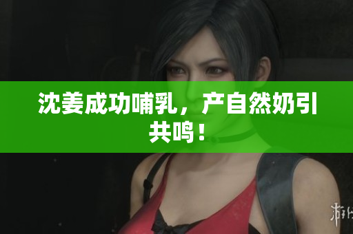沈姜成功哺乳，产自然奶引共鸣！