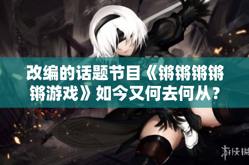 改编的话题节目《锵锵锵锵锵游戏》如今又何去何从？