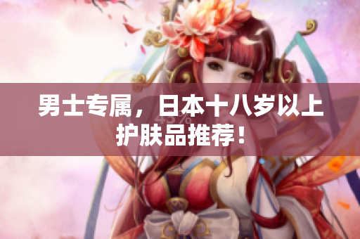 男士专属，日本十八岁以上护肤品推荐！